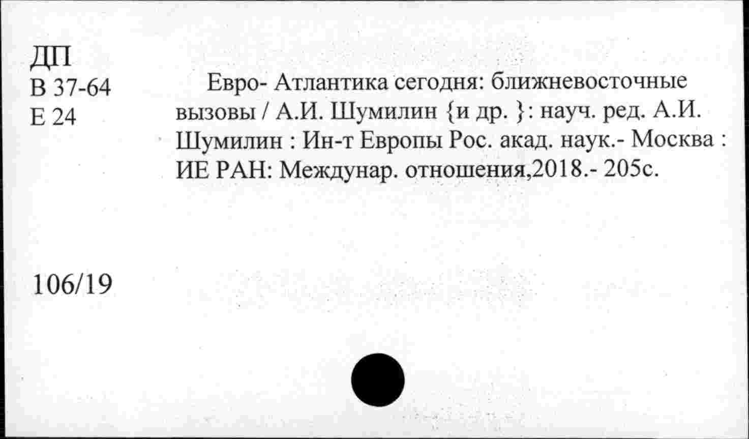 ﻿ДП
В 37-64
Е24
Евро- Атлантика сегодня: ближневосточные вызовы / А.И. Шумилин {и др. }: науч. ред. А.И. Шумилин : Ин-т Европы Рос. акад, наук.- Москва : ИЕ РАН: Междунар. отношения,2018.- 205с.
106/19